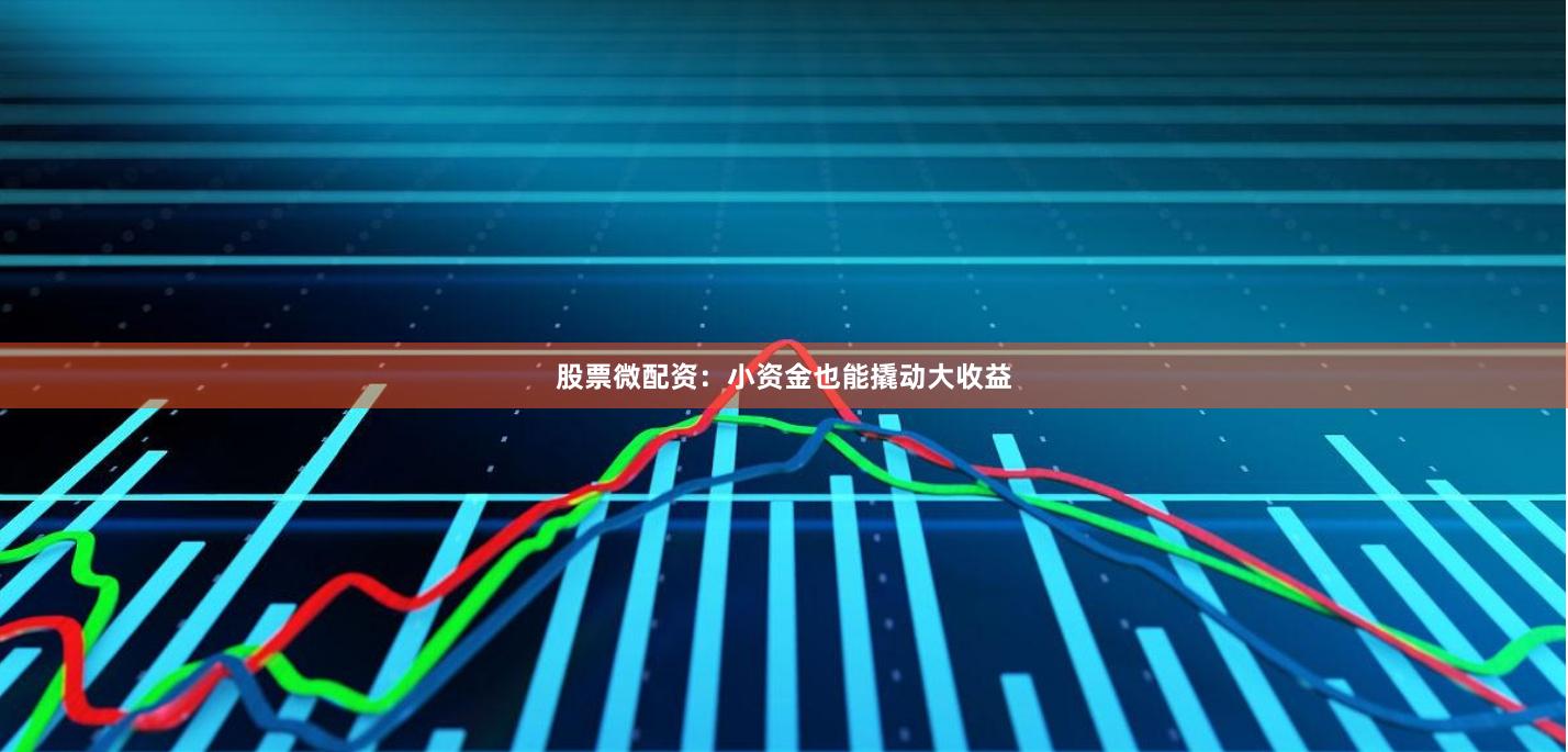 股票微配资：小资金也能撬动大收益